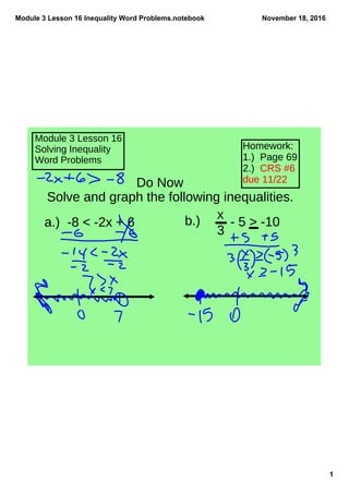 Module 3 Lesson 16 Inequality Word Problems.notebook
1
November 18, 2016
Module 3 Lesson 16
Solving Inequality
Word Problems
Homework:
1.) Page 69
2.) CRS #6
due 11/22Do Now
Solve and graph the following inequalities.
a.) -8 < -2x + 6 b.) x
3
- 5 > -10
 