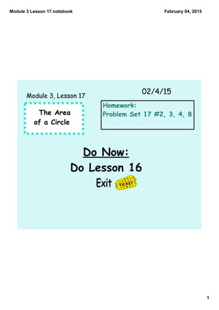 Module 3 Lesson 17.notebook
1
February 04, 2015
The Area
of a Circle
Do Now:
Do Lesson 16
Exit
02/4/15
Module 3, Lesson 17
Homework:
Problem Set 17 #2, 3, 4, 8
 