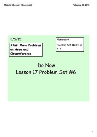 Module 3 Lesson 18.notebook
1
February 05, 2015
AIM: More Problems
on Area and
Circumference
Do Now
Lesson 17 Problem Set #6
2/5/15 Homework:
Problem Set 18 #1, 3,
4, 5
 