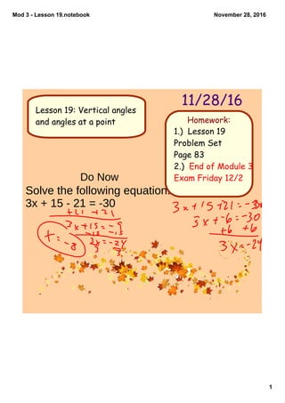 Mod 3 ­ Lesson 19.notebook
1
November 28, 2016
Homework:
11/28/16
1.) Lesson 19
Problem Set
Page 83
2.) End of Module 3
Exam Friday 12/2
Lesson 19: Vertical angles
and angles at a point
Do Now
Solve the following equation.
3x + 15 - 21 = -30
 