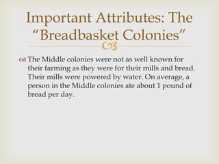 Important Attributes: The
“Breadbasket Colonies”



 The Middle colonies were not as well known for
their farming as they were for their mills and bread.
Their mills were powered by water. On average, a
person in the Middle colonies ate about 1 pound of
bread per day.

 