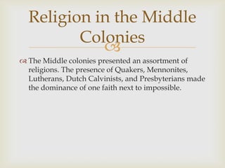 Religion in the Middle
Colonies

 The Middle colonies presented an assortment of
religions. The presence of Quakers, Mennonites,
Lutherans, Dutch Calvinists, and Presbyterians made
the dominance of one faith next to impossible.

 