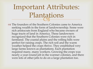 Important Attributes:
Plantations

 The founders of the Southern Colonies came to America
seeking wealth in the form of landownership. Some were
rich aristocrats from England who became owners of
huge tracts of land in America. These landowners
recognized that the Southern Colonies were rich in
farmland. The coastal plains and the rolling hills were
perfect for raising crops. The rich soil and the warm
weather helped the crops thrive. They established very
large farms known as plantations. Each plantation
required many, many workers. Growing the crops was
nearly a year-round job in the warmer colonies, and there
were lots of other jobs to do on a large plantation too.

 