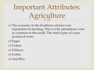 Important Attributes:
Agriculture

 The economy in the Southern colonies was
dependent on farming. This is why plantations were
so common in the south. The main types of crops
produced were:
 Sugar
 Cotton
 Tobacco
 Coffee
 And Rice

 