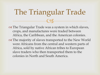 The Triangular Trade

 The Triangular Trade was a system in which slaves,
crops, and manufactures were traded between
Africa, the Caribbean, and the American colonies.
 The majority of slaves transported to the New World
were Africans from the central and western parts of
Africa, sold by native African tribes to European
slave traders who then transported them to the
colonies in North and South America.

 