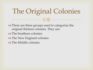 The Original Colonies

 There are three groups used to categorize the
original thirteen colonies. They are:
 The Southern colonies
 The New England colonies
 The Middle colonies

 