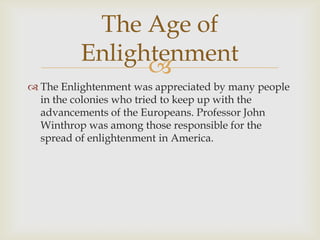 The Age of
Enlightenment

 The Enlightenment was appreciated by many people
in the colonies who tried to keep up with the
advancements of the Europeans. Professor John
Winthrop was among those responsible for the
spread of enlightenment in America.

 