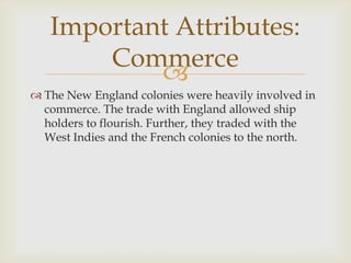 Important Attributes:
Commerce

 The New England colonies were heavily involved in
commerce. The trade with England allowed ship
holders to flourish. Further, they traded with the
West Indies and the French colonies to the north.

 