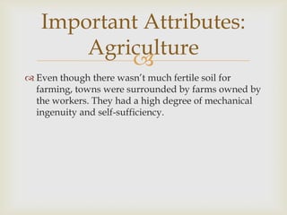 Important Attributes:
Agriculture

 Even though there wasn’t much fertile soil for
farming, towns were surrounded by farms owned by
the workers. They had a high degree of mechanical
ingenuity and self-sufficiency.

 