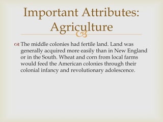 Important Attributes:
Agriculture

 The middle colonies had fertile land. Land was
generally acquired more easily than in New England
or in the South. Wheat and corn from local farms
would feed the American colonies through their
colonial infancy and revolutionary adolescence.

 
