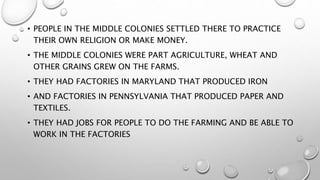 • PEOPLE IN THE MIDDLE COLONIES SETTLED THERE TO PRACTICE
THEIR OWN RELIGION OR MAKE MONEY.
• THE MIDDLE COLONIES WERE PART AGRICULTURE, WHEAT AND
OTHER GRAINS GREW ON THE FARMS.
• THEY HAD FACTORIES IN MARYLAND THAT PRODUCED IRON
• AND FACTORIES IN PENNSYLVANIA THAT PRODUCED PAPER AND
TEXTILES.
• THEY HAD JOBS FOR PEOPLE TO DO THE FARMING AND BE ABLE TO
WORK IN THE FACTORIES
 
