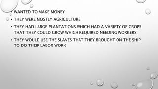 • WANTED TO MAKE MONEY
• THEY WERE MOSTLY AGRICULTURE
• THEY HAD LARGE PLANTATIONS WHICH HAD A VARIETY OF CROPS
THAT THEY COULD GROW WHICH REQUIRED NEEDING WORKERS
• THEY WOULD USE THE SLAVES THAT THEY BROUGHT ON THE SHIP
TO DO THEIR LABOR WORK
 