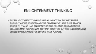 ENLIGHTENMENT THINKING
• THE ENLIGHTENMENT THINKING HAD AN IMPACT ON THE WAY PEOPLE
THOUGHT ABOUT RELIGION AND THE GOVERNMENT, AND THEIR REASON
BEHIND IT. IT ALSO HAD AN IMPACT ON THE COLONIES EDUCATION THE
COLLEGES MAIN PURPOSE WAS TO TRAIN MINISTERS BUT THE ENLIGHTENMENT
OPENED UP EDUCATION FOR BEYOND THAT PURPOSE.
 