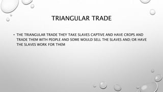 TRIANGULAR TRADE
• THE TRIANGULAR TRADE THEY TAKE SLAVES CAPTIVE AND HAVE CROPS AND
TRADE THEM WITH PEOPLE AND SOME WOULD SELL THE SLAVES AND/OR HAVE
THE SLAVES WORK FOR THEM
 