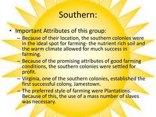 Southern:
• Important Attributes of this group:
– Because of their location, the southern colonies were
in the ideal spot for farming- the nutrient rich soil and
the warm climate allowed for much success in
farming.
– Because of the promising attributes of good farming
conditions, the southern colonies were settled for
profit.
– Virginia, one of the southern colonies, established the
first successful colony, Jamestown.
– The preferred style of farming were Plantations.
Because of this, the use of a mass number of slaves
was necessary.
 