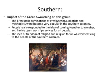 Southern:
• Impact of the Great Awakening on this group:
– The protestant dominations of Presbyterians, Baptists and
Methodists were became very popular in the southern colonies.
– People really responded to the idea of coming together to worship,
and having open worship services for all people.
– The idea of freedom of religion and religion for all was very enticing
to the people of the southern colonies.
 
