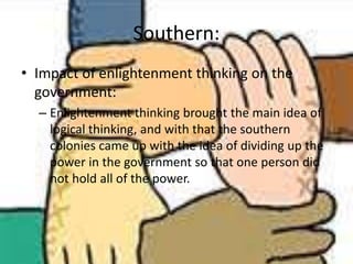 Southern:
• Impact of enlightenment thinking on the
government:
– Enlightenment thinking brought the main idea of
logical thinking, and with that the southern
colonies came up with the idea of dividing up the
power in the government so that one person did
not hold all of the power.
 