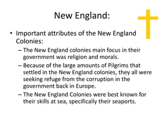 New England:
• Important attributes of the New England
Colonies:
– The New England colonies main focus in their
government was religion and morals.
– Because of the large amounts of Pilgrims that
settled in the New England colonies, they all were
seeking refuge from the corruption in the
government back in Europe.
– The New England Colonies were best known for
their skills at sea, specifically their seaports.
 