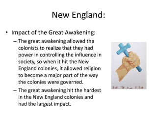New England:
• Impact of the Great Awakening:
– The great awakening allowed the
colonists to realize that they had
power in controlling the influence in
society, so when it hit the New
England colonies, it allowed religion
to become a major part of the way
the colonies were governed.
– The great awakening hit the hardest
in the New England colonies and
had the largest impact.
 