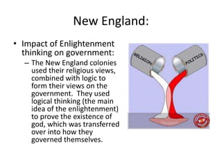 New England:
• Impact of Enlightenment
thinking on government:
– The New England colonies
used their religious views,
combined with logic to
form their views on the
government. They used
logical thinking (the main
idea of the enlightenment)
to prove the existence of
god, which was transferred
over into how they
governed themselves.
 