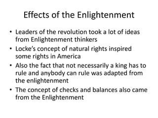 Effects of the Enlightenment
• Leaders of the revolution took a lot of ideas
from Enlightenment thinkers
• Locke’s concept of natural rights inspired
some rights in America
• Also the fact that not necessarily a king has to
rule and anybody can rule was adapted from
the enlightenment
• The concept of checks and balances also came
from the Enlightenment
 