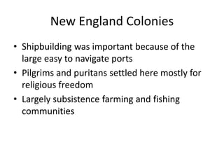 New England Colonies
• Shipbuilding was important because of the
large easy to navigate ports
• Pilgrims and puritans settled here mostly for
religious freedom
• Largely subsistence farming and fishing
communities
 