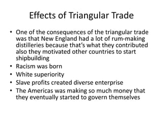 Effects of Triangular Trade
• One of the consequences of the triangular trade
was that New England had a lot of rum-making
distilleries because that’s what they contributed
also they motivated other countries to start
shipbuilding
• Racism was born
• White superiority
• Slave profits created diverse enterprise
• The Americas was making so much money that
they eventually started to govern themselves
 