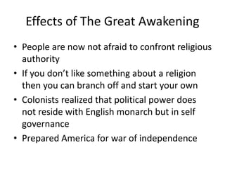 Effects of The Great Awakening
• People are now not afraid to confront religious
authority
• If you don’t like something about a religion
then you can branch off and start your own
• Colonists realized that political power does
not reside with English monarch but in self
governance
• Prepared America for war of independence
 