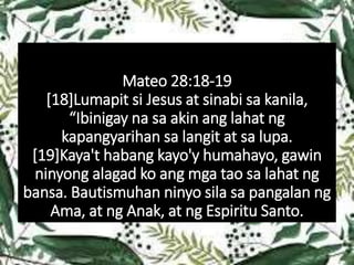 Mateo 28:18-19
[18]Lumapit si Jesus at sinabi sa kanila,
“Ibinigay na sa akin ang lahat ng
kapangyarihan sa langit at sa lupa.
[19]Kaya't habang kayo'y humahayo, gawin
ninyong alagad ko ang mga tao sa lahat ng
bansa. Bautismuhan ninyo sila sa pangalan ng
Ama, at ng Anak, at ng Espiritu Santo.
 