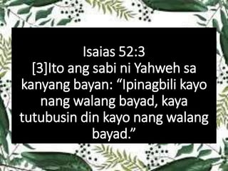 Isaias 52:3
[3]Ito ang sabi ni Yahweh sa
kanyang bayan: “Ipinagbili kayo
nang walang bayad, kaya
tutubusin din kayo nang walang
bayad.”
 
