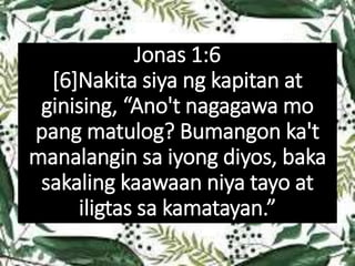 Jonas 1:6
[6]Nakita siya ng kapitan at
ginising, “Ano't nagagawa mo
pang matulog? Bumangon ka't
manalangin sa iyong diyos, baka
sakaling kaawaan niya tayo at
iligtas sa kamatayan.”
 