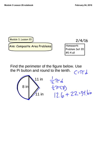 Module 3 Lesson 20.notebook February 04, 2016
Module 3, Lesson 20
Aim: Composite Area Problems
2/4/16
Homework:
Problem Set 20
#1-4 all
8 in
11 in
11 in
Find the perimeter of the figure below. Use
the Pi button and round to the tenth.
 