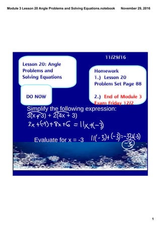 Module 3 Lesson 20 Angle Problems and Solving Equations.notebook
1
November 29, 2016
Homework
1.) Lesson 20
Problem Set Page 88
2.) End of Module 3
Exam Friday 12/2
11/29/16
Lesson 20: Angle
Problems and
Solving Equations
DO NOW
Simplify the following expression:
3(x - 3) + 2(4x + 3)
Evaluate for x = -3
 