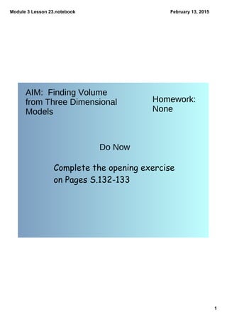 Module 3 Lesson 23.notebook
1
February 13, 2015
AIM: Finding Volume
from Three Dimensional
Models
Homework:
None
Do Now
Complete the opening exercise
on Pages S.132-133
 