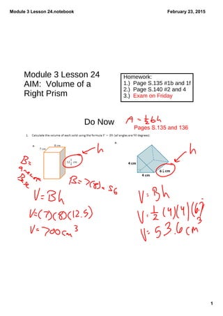 Module 3 Lesson 24.notebook
1
February 23, 2015
Module 3 Lesson 24
AIM: Volume of a
Right Prism
Homework:
1.) Page S.135 #1b and 1f
2.) Page S.140 #2 and 4
3.) Exam on Friday
Do Now
Pages S.135 and 136
 