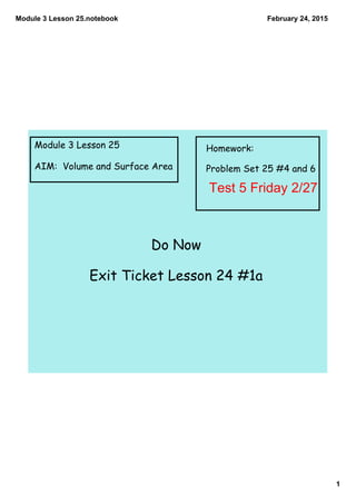 Module 3 Lesson 25.notebook
1
February 24, 2015
Module 3 Lesson 25
AIM: Volume and Surface Area
Homework:
Problem Set 25 #4 and 6
Do Now
Exit Ticket Lesson 24 #1a
Test 5 Friday 2/27
 