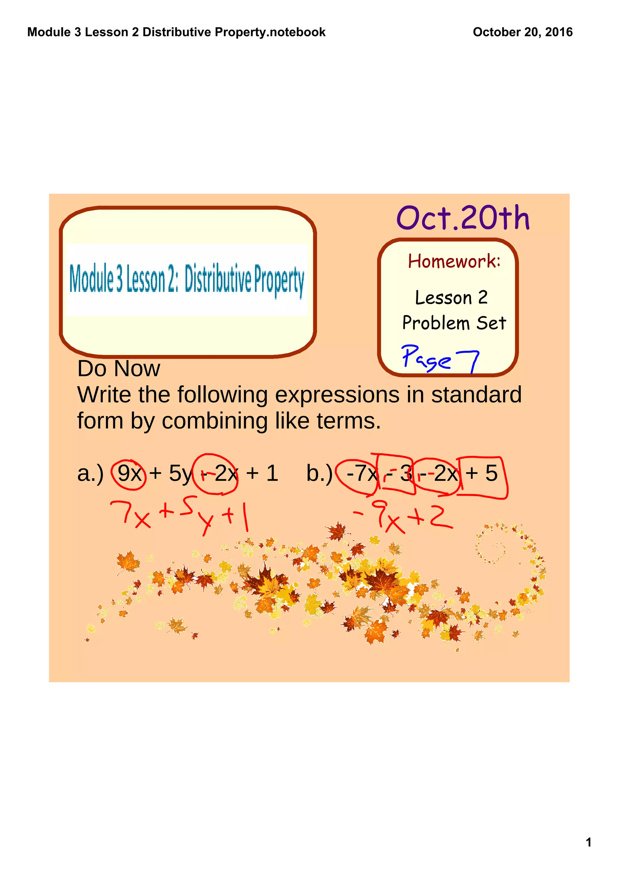 Module 3 Lesson 2 Distributive Property.notebook
1
October 20, 2016
Homework:
Oct.20th
Lesson 2
Problem Set
Do Now
Write the following expressions in standard
form by combining like terms.
a.) 9x + 5y - 2x + 1 b.) -7x - 3 - 2x + 5