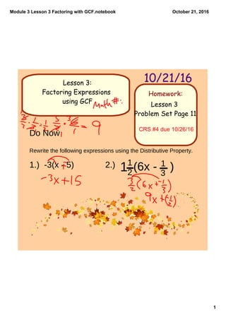 Module 3 Lesson 3 Factoring with GCF.notebook
1
October 21, 2016
Homework:
10/21/16Lesson 3:
Factoring Expressions
using GCF Lesson 3
Problem Set Page 11
CRS #4 due 10/26/16
Do Now
Rewrite the following expressions using the Distributive Property.
1.) -3(x - 5) 2.) 11
2
(6x - )1
3
 