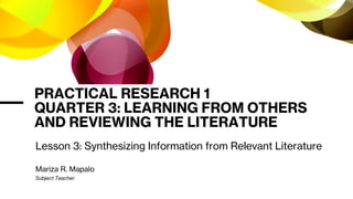 PRACTICAL RESEARCH 1
QUARTER 3: LEARNING FROM OTHERS
AND REVIEWING THE LITERATURE
Lesson 3: Synthesizing Information from Relevant Literature
Mariza R. Mapalo
Subject Teacher
 