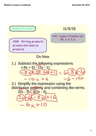 Module 3 Lesson 4.notebook
1
November 05, 2015
AIM: Writing products
as sums and sums as
products.
11/5/15Module 7.3, Lesson 4
HW: Lesson 4 Problem Set
#1, 3, 4, 5, 6
Do Now
1.) Subtract the following expressions.
(-8x + 5) - (2x - 1)
2.) Simplify the expression using the
distributive property and combining like terms.
2(x - 3) - 4(2x - 4)
 