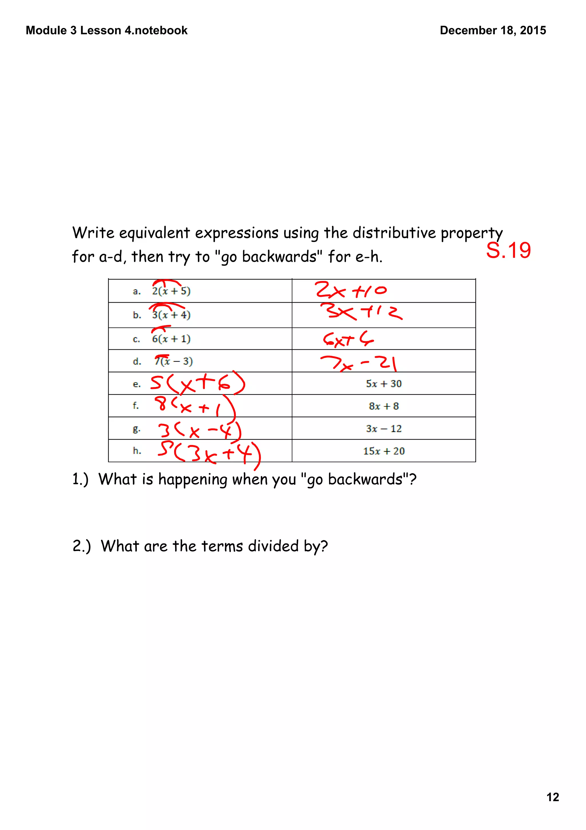 Module 3 Lesson 4.notebook
12
December 18, 2015
Write equivalent expressions using the distributive property
for a-d, then try to "go backwards" for e-h.
1.) What is happening when you "go backwards"?
2.) What are the terms divided by?
S.19
 