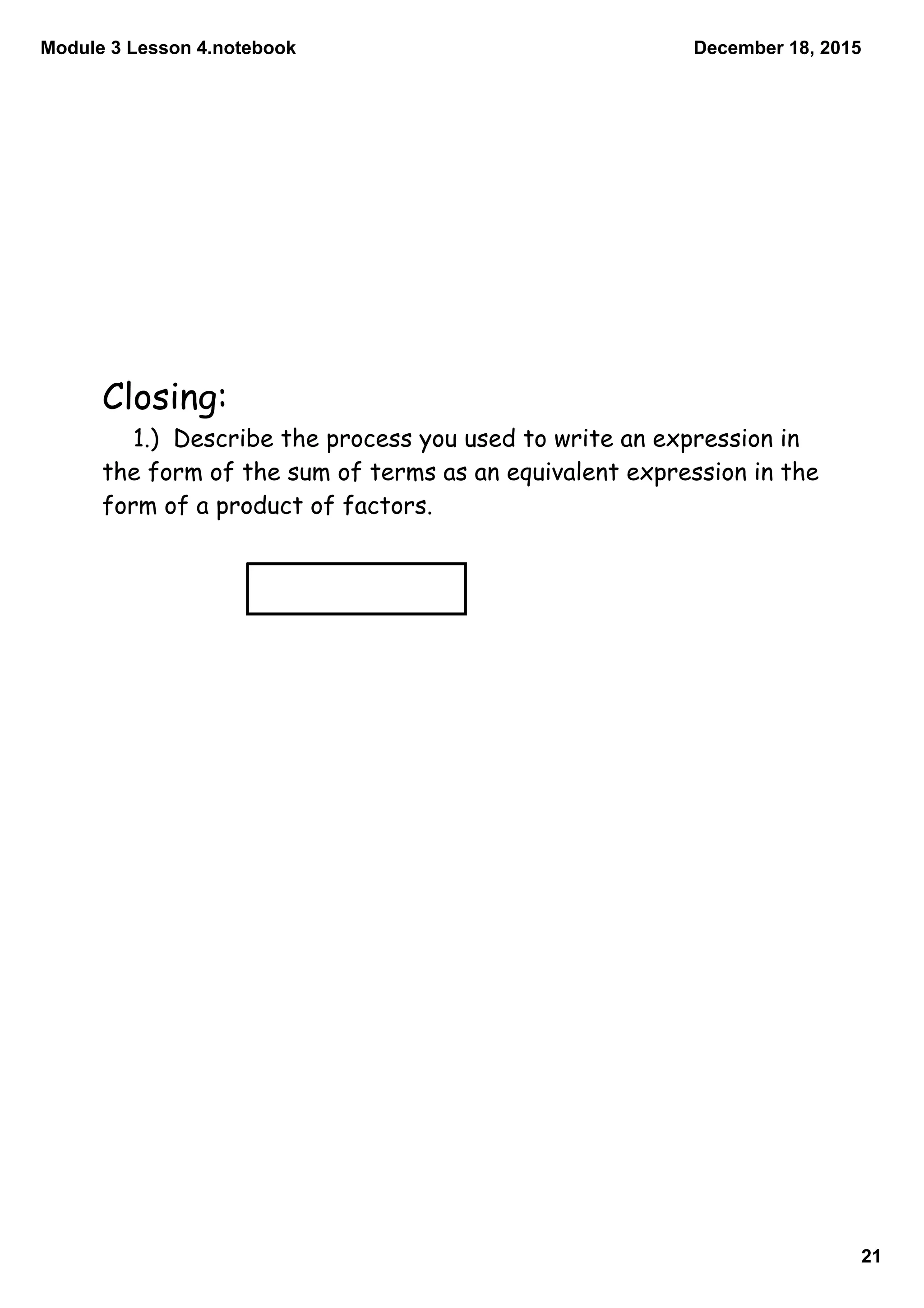 Module 3 Lesson 4.notebook
21
December 18, 2015
Closing:
1.) Describe the process you used to write an expression in
the form of the sum of terms as an equivalent expression in the
form of a product of factors.
3x + 9 = 3(x + 3)
 