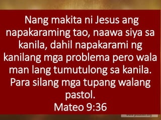 Nang makita ni Jesus ang
napakaraming tao, naawa siya sa
kanila, dahil napakarami ng
kanilang mga problema pero wala
man lang tumutulong sa kanila.
Para silang mga tupang walang
pastol.
Mateo 9:36
 