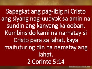 Sapagkat ang pag-ibig ni Cristo
ang siyang nag-uudyok sa amin na
sundin ang kanyang kalooban.
Kumbinsido kami na namatay si
Cristo para sa lahat, kaya
maituturing din na namatay ang
lahat.
2 Corinto 5:14
 