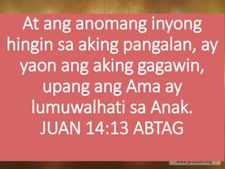 At ang anomang inyong
hingin sa aking pangalan, ay
yaon ang aking gagawin,
upang ang Ama ay
lumuwalhati sa Anak.
JUAN 14:13 ABTAG
 