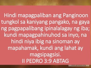 Hindi mapagpaliban ang Panginoon
tungkol sa kaniyang pangako, na gaya
ng pagpapalibang ipinalalagay ng iba;
kundi mapagpahinuhod sa inyo, na
hindi niya ibig na sinoman ay
mapahamak, kundi ang lahat ay
magsipagsisi.
II PEDRO 3:9 ABTAG
 