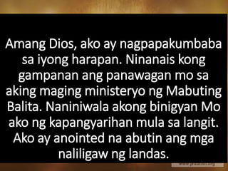 Amang Dios, ako ay nagpapakumbaba
sa iyong harapan. Ninanais kong
gampanan ang panawagan mo sa
aking maging ministeryo ng Mabuting
Balita. Naniniwala akong binigyan Mo
ako ng kapangyarihan mula sa langit.
Ako ay anointed na abutin ang mga
naliligaw ng landas.
 