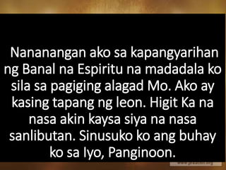 Nananangan ako sa kapangyarihan
ng Banal na Espiritu na madadala ko
sila sa pagiging alagad Mo. Ako ay
kasing tapang ng leon. Higit Ka na
nasa akin kaysa siya na nasa
sanlibutan. Sinusuko ko ang buhay
ko sa Iyo, Panginoon.
 
