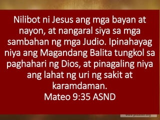 Nilibot ni Jesus ang mga bayan at
nayon, at nangaral siya sa mga
sambahan ng mga Judio. Ipinahayag
niya ang Magandang Balita tungkol sa
paghahari ng Dios, at pinagaling niya
ang lahat ng uri ng sakit at
karamdaman.
Mateo 9:35 ASND
 