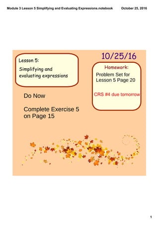 Module 3 Lesson 5 Simplifying and Evaluating Expressions.notebook
1
October 25, 2016
Homework:
10/25/16Lesson 5:
Simplifying and
evaluating expressions Problem Set for
Lesson 5 Page 20
CRS #4 due tomorrowDo Now
Complete Exercise 5
on Page 15
 